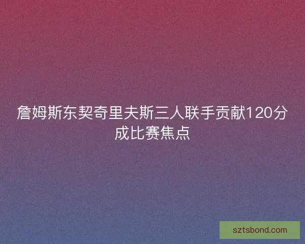 詹姆斯东契奇里夫斯三人联手贡献120分成比赛焦点