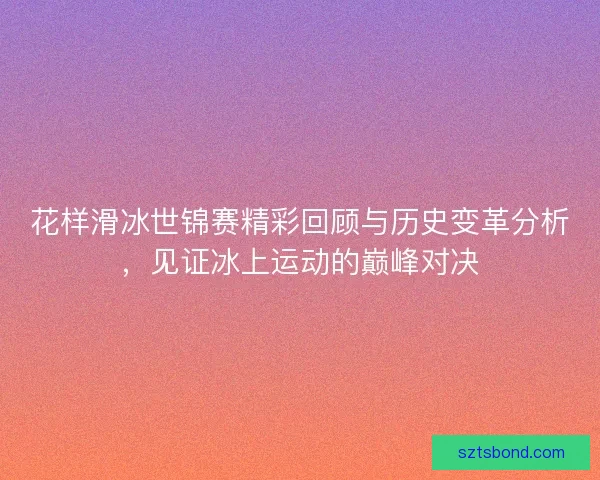 花样滑冰世锦赛精彩回顾与历史变革分析,见证冰上运动的巅峰对决 花样滑冰世锦赛精彩回顾与历史变革分析,见证冰上运动的巅峰对决