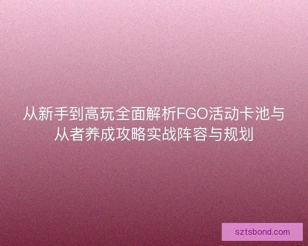 从新手到高玩全面解析FGO活动卡池与从者养成攻略实战阵容与规划