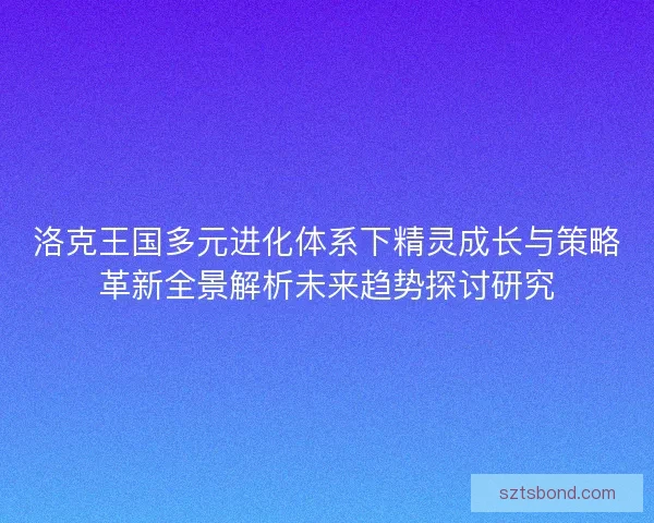 洛克王国多元进化体系下精灵成长与策略革新全景解析未来趋势探讨研究