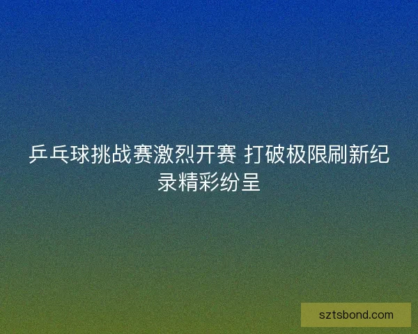 乒乓球挑战赛激烈开赛 打破极限刷新纪录精彩纷呈