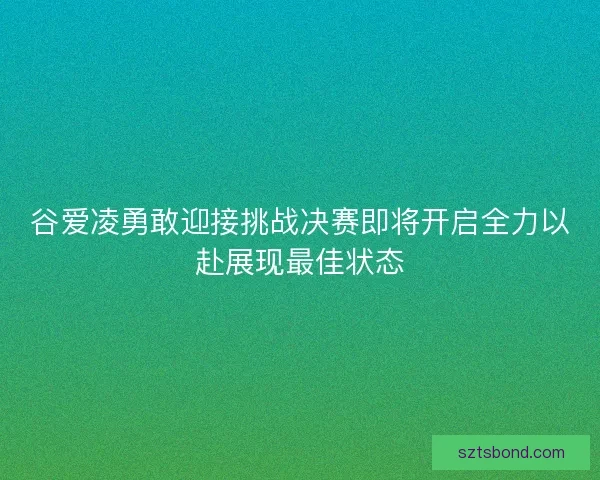 谷爱凌勇敢迎接挑战决赛即将开启全力以赴展现最佳状态