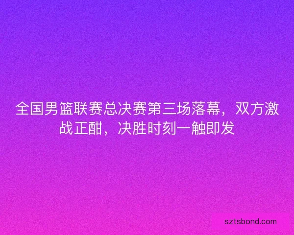 全国男篮联赛总决赛第三场落幕，双方激战正酣，决胜时刻一触即发