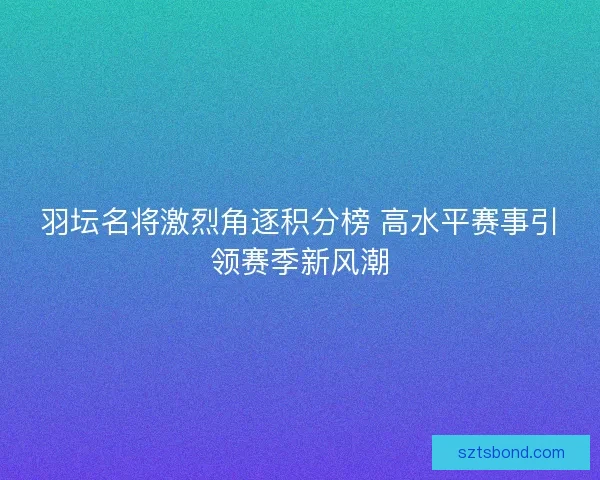 羽坛名将激烈角逐积分榜 高水平赛事引领赛季新风潮