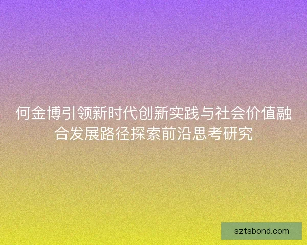 何金博引领新时代创新实践与社会价值融合发展路径探索前沿思考研究