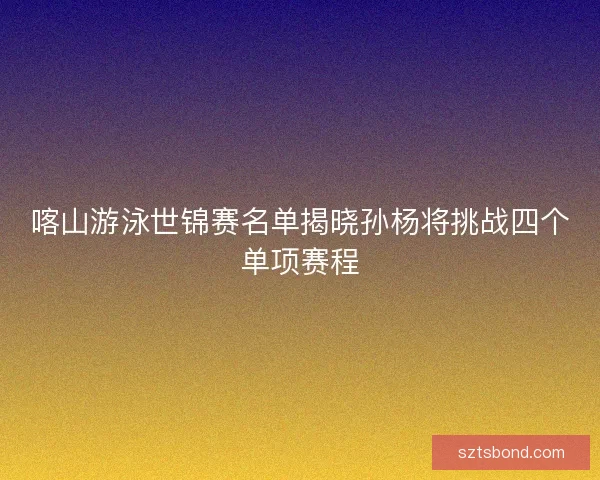 喀山游泳世锦赛名单揭晓孙杨将挑战四个单项赛程