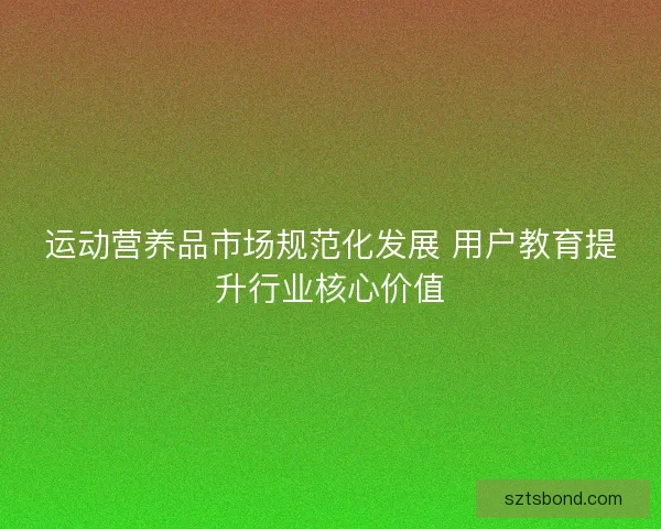 运动营养品市场规范化发展 用户教育提升行业核心价值 运动营养品市场规范化发展 用户教育提升行业核心价值