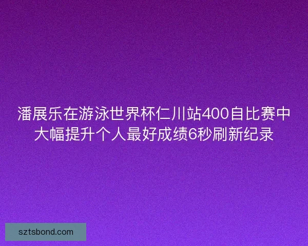 潘展乐在游泳世界杯仁川站400自比赛中大幅提升个人最好成绩6秒刷新纪录
