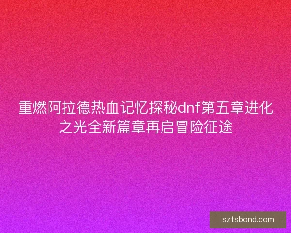 重燃阿拉德热血记忆探秘dnf第五章进化之光全新篇章再启冒险征途