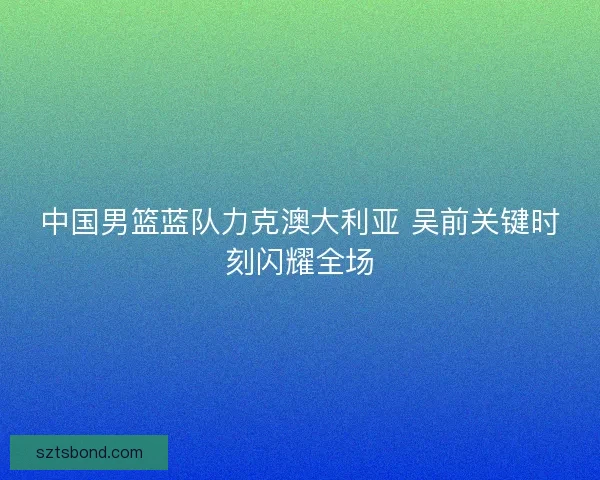 中国男篮蓝队力克澳大利亚 吴前关键时刻闪耀全场