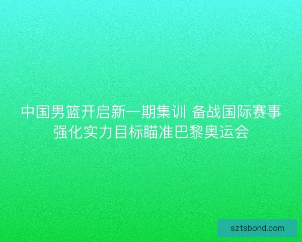 中国男篮开启新一期集训 备战国际赛事强化实力目标瞄准巴黎奥运会