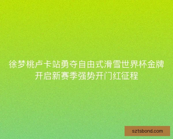 徐梦桃卢卡站勇夺自由式滑雪世界杯金牌开启新赛季强势开门红征程