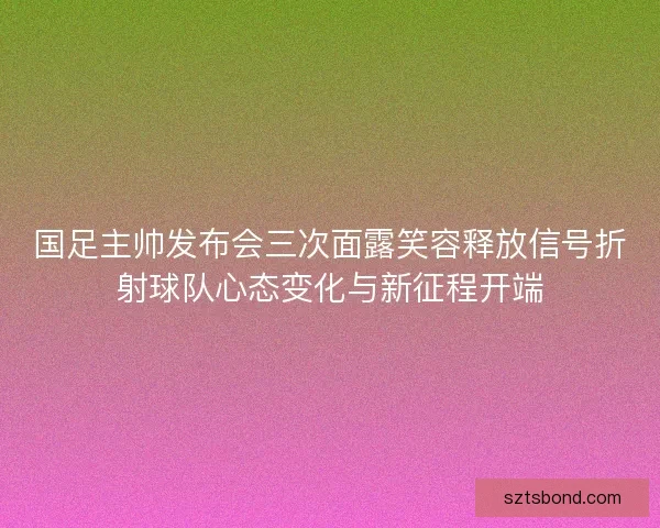 国足主帅发布会三次面露笑容释放信号折射球队心态变化与新征程开端